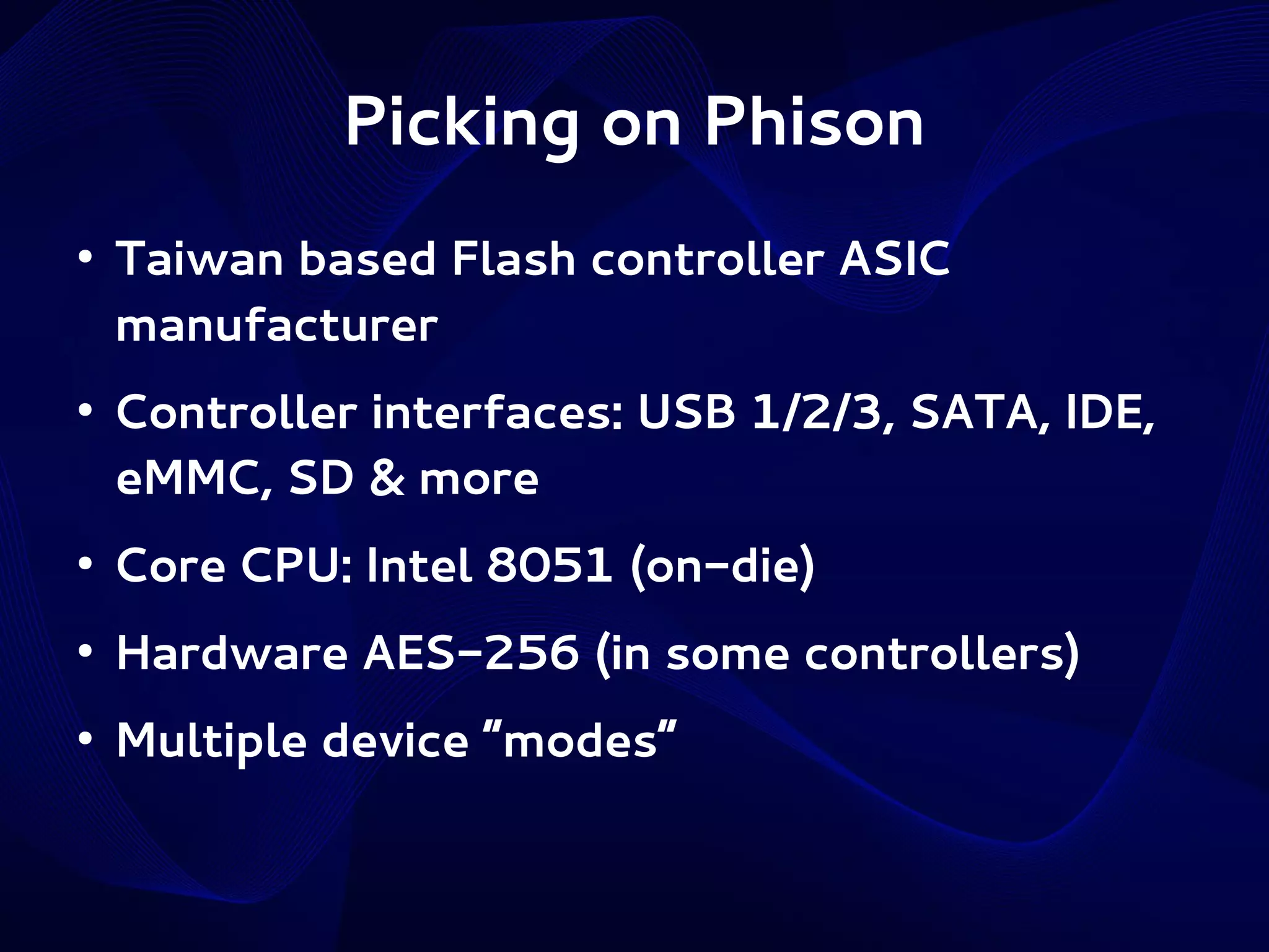 Picking on Phison
●

●

Taiwan based Flash controller ASIC
manufacturer
Controller interfaces: USB 1/2/3, SATA, IDE,
eMMC, SD & more

●

Core CPU: Intel 8051 (on-die)

●

Hardware AES-256 (in some controllers)

●

Multiple device “modes”

 