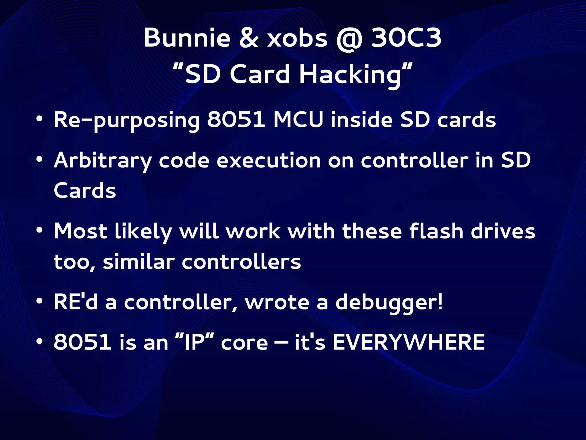 Bunnie & xobs @ 30C3
“SD Card Hacking”
●

●

●

Re-purposing 8051 MCU inside SD cards
Arbitrary code execution on controller in SD
Cards
Most likely will work with these flash drives
too, similar controllers

●

RE'd a controller, wrote a debugger!

●

8051 is an “IP” core – it's EVERYWHERE

 