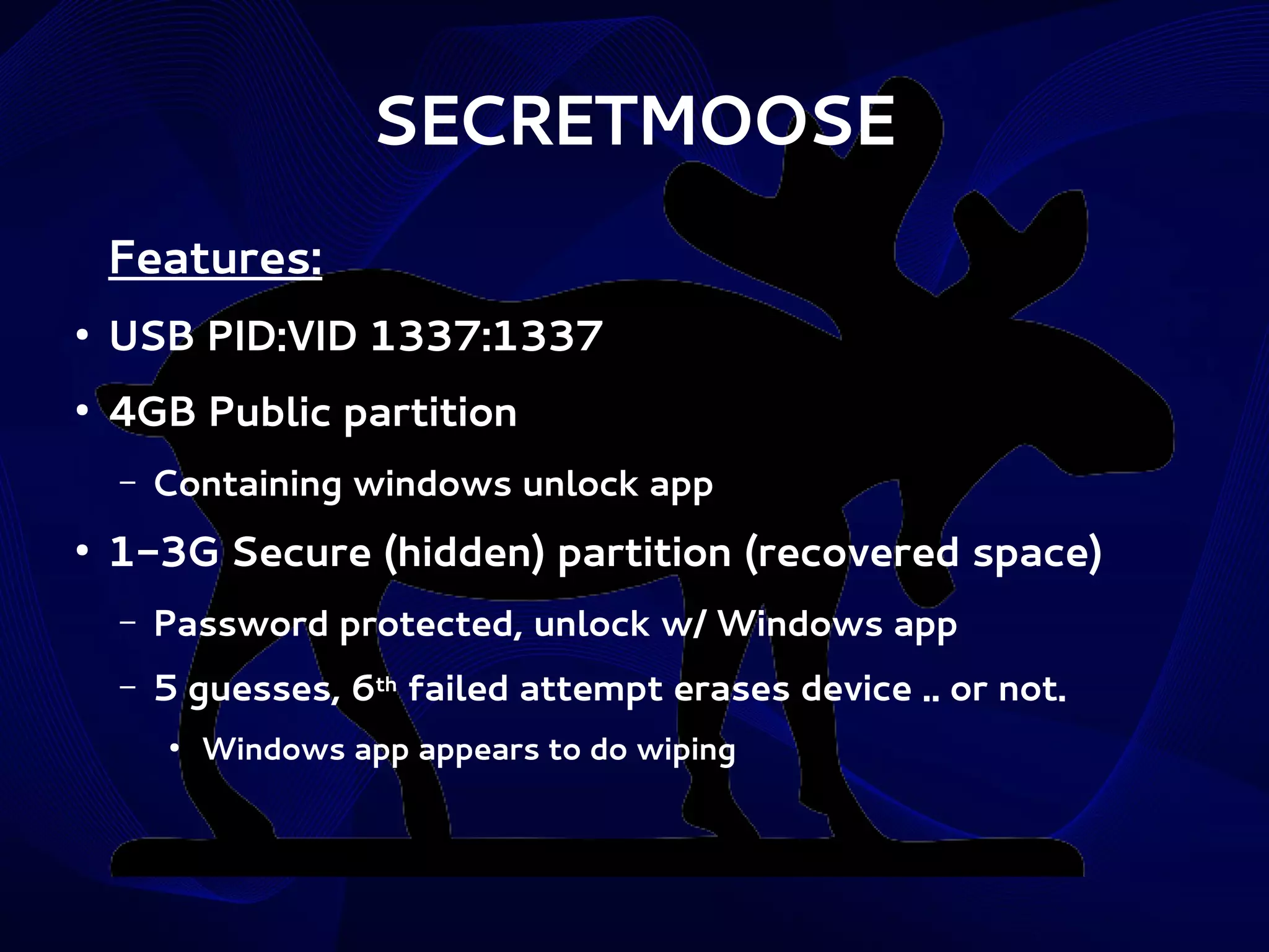 SECRETMOOSE
Features:
●

USB PID:VID 1337:1337

●

4GB Public partition
–

●

Containing windows unlock app

1-3G Secure (hidden) partition (recovered space)
–

Password protected, unlock w/ Windows app

–

5 guesses, 6th failed attempt erases device .. or not.
●

Windows app appears to do wiping

 