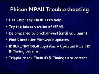 Phison MPAll Troubleshooting
●

Use ChipEasy Flash ID to help

●

Try the latest version of MPAll

●

Be prepared to brick drives! (until you learn)

●

Find Controller Firmware updates

●

●

IDBLK_TIMING.dll updates – Updated Flash ID
& Timing params
Tripple check Flash ID & Timings are correct

 