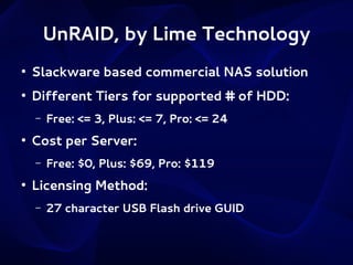 UnRAID, by Lime Technology
●

Slackware based commercial NAS solution

●

Different Tiers for supported # of HDD:
–

●

Cost per Server:
–

●

Free: <= 3, Plus: <= 7, Pro: <= 24
Free: $0, Plus: $69, Pro: $119

Licensing Method:
–

27 character USB Flash drive GUID

 
