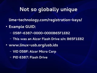 Not so globally unique
lime-technology.com/registration-keys/
●

Example GUID:
–
–

●

058F-6387-0000-0000B65F1E82
This was an Alcor Flash Drive s/n: B65F1E82

www.linux-usb.org/usb.ids
–

VID 058F: Alcor Micro Corp

–

PID 6387: Flash Drive

 