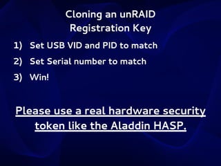 Cloning an unRAID
Registration Key
1) Set USB VID and PID to match
2) Set Serial number to match
3) Win!

Please use a real hardware security
token like the Aladdin HASP.

 