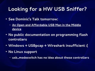 Looking for a HW USB Sniffer?
●

See Dominic's Talk tomorrow:
–

●

An Open and Affordable USB Man in the Middle
device

No public documentation on programming flash
controllers

●

Windows + USBpcap + Wireshark insufficient :(

●

No Linux support
–

usb_modeswitch has no idea about these controllers

 