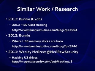 Similar Work / Research
●

2013: Bunnie & xobs
–

30C3 – SD Card Hacking
http://www.bunniestudios.com/blog/?p=3554

●

2013: Bunnie
–

Where USB memory sticks are born
http://www.bunniestudios.com/blog/?p=2946

●

2011: Wesley McGrew @McGRewSecurity
–

Hacking U3 drives
http://mcgrewsecurity.com/pub/hackingu3

 