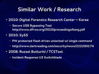 Similar Work / Research
●

2010: Digital Forensics Research Center – Korea
–

●

Secure USB Bypassing Tool
http://www.dfrws.org/2010/proceedings/bang.pdf

2010: SySS
–
–

●

PW protected flash drives unlocked w/ single command
http://www.darkreading.com/security/news/222200174

2008: Russel Butturini / TCSTool
–

Incident Response U3 Switchblade

 