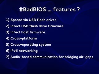 #BadBIOS ... features ?
1) Spread via USB flash drives
2) Infect USB flash drive firmware
3) Infect host firmware
4) Cross-platform
5) Cross-operating system
6) IPv6 networking
7) Audio-based communication for bridging air-gaps

 