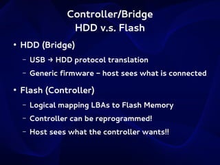 Controller/Bridge
HDD v.s. Flash
●

HDD (Bridge)
–
–

●

USB → HDD protocol translation
Generic firmware - host sees what is connected

Flash (Controller)
–

Logical mapping LBAs to Flash Memory

–

Controller can be reprogrammed!

–

Host sees what the controller wants!!

 
