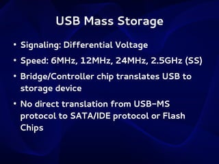 USB Mass Storage
●

Signaling: Differential Voltage

●

Speed: 6MHz, 12MHz, 24MHz, 2.5GHz (SS)

●

●

Bridge/Controller chip translates USB to
storage device
No direct translation from USB-MS
protocol to SATA/IDE protocol or Flash
Chips

 