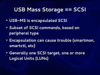 USB Mass Storage == SCSI
●

●

●

●

USB-MS is encapsulated SCSI
Subset of SCSI commands, based on
peripheral type
Encapsulation can cause trouble (smartmon,
smartctl, etc)
Generally one SCSI target, one or more
Logical Units (LUNs)

 