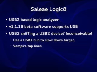 Saleae Logic8
●

USB2 based logic analyzer

●

v1.1.18 beta software supports USB

●

USB2 sniffing a USB2 device? Inconceivable!
–

Use a USB1 hub to slow down target.

–

Vampire tap lines

 