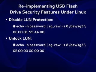 Re-implementing USB Flash
Drive Security Features Under Linux
●

Disable LUN Protection:
# echo -n password | sg_raw -s 8 /dev/sg3 
0E 00 01 55 AA 00

●

Unlock LUN:
# echo -n password | sg_raw -s 8 /dev/sg3 
0E 00 00 00 00 00

 