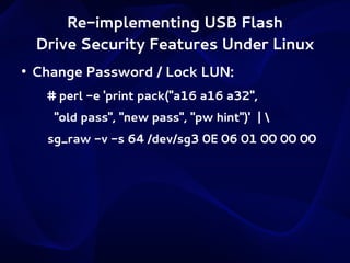 Re-implementing USB Flash
Drive Security Features Under Linux
●

Change Password / Lock LUN:
# perl -e 'print pack("a16 a16 a32",
"old pass", "new pass", "pw hint")' | 
sg_raw -v -s 64 /dev/sg3 0E 06 01 00 00 00

 