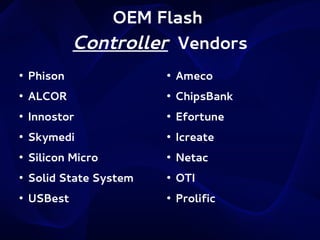 OEM Flash
Controller Vendors
●

Phison

●

Ameco

●

ALCOR

●

ChipsBank

●

Innostor

●

Efortune

●

Skymedi

●

Icreate

●

Silicon Micro

●

Netac

●

Solid State System

●

OTI

●

USBest

●

Prolific

 