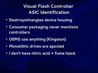 Visual Flash Controller
ASIC Identification
●

●

Destroys/mangles device housing
Consumer packaging never mentions
controllers

●

OEMS use anything (Kingston)

●

Monolithic drives are epoxied

●

I don't have nitric acid + fume hood.

 