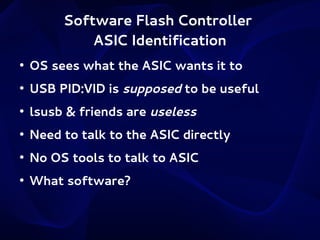 Software Flash Controller
ASIC Identification
●

OS sees what the ASIC wants it to

●

USB PID:VID is supposed to be useful

●

lsusb & friends are useless

●

Need to talk to the ASIC directly

●

No OS tools to talk to ASIC

●

What software?

 
