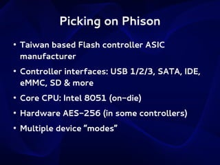 Picking on Phison
●

●

Taiwan based Flash controller ASIC
manufacturer
Controller interfaces: USB 1/2/3, SATA, IDE,
eMMC, SD & more

●

Core CPU: Intel 8051 (on-die)

●

Hardware AES-256 (in some controllers)

●

Multiple device “modes”

 