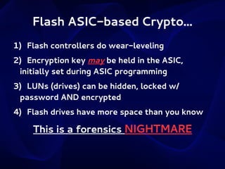 Flash ASIC-based Crypto...
1) Flash controllers do wear-leveling
2) Encryption key may be held in the ASIC,
initially set during ASIC programming
3) LUNs (drives) can be hidden, locked w/
password AND encrypted
4) Flash drives have more space than you know

This is a forensics NIGHTMARE

 