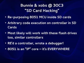 Bunnie & xobs @ 30C3
“SD Card Hacking”
●

●

●

Re-purposing 8051 MCU inside SD cards
Arbitrary code execution on controller in SD
Cards
Most likely will work with these flash drives
too, similar controllers

●

RE'd a controller, wrote a debugger!

●

8051 is an “IP” core – it's EVERYWHERE

 