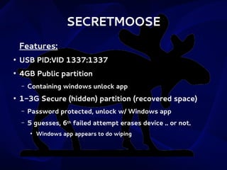 SECRETMOOSE
Features:
●

USB PID:VID 1337:1337

●

4GB Public partition
–

●

Containing windows unlock app

1-3G Secure (hidden) partition (recovered space)
–

Password protected, unlock w/ Windows app

–

5 guesses, 6th failed attempt erases device .. or not.
●

Windows app appears to do wiping

 