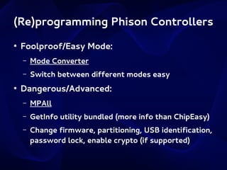 (Re)programming Phison Controllers
●

Foolproof/Easy Mode:
–
–

●

Mode Converter
Switch between different modes easy

Dangerous/Advanced:
–

MPAll

–

GetInfo utility bundled (more info than ChipEasy)

–

Change firmware, partitioning, USB identification,
password lock, enable crypto (if supported)

 