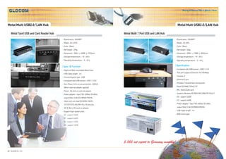 Honesty & Passion! This is Glocom’s Vision




Metal Multi USB2.0/LAN Hub                                                                                                     Metal Multi USB2.0/LAN Hub

    Metal 7port USB and Card Reader Hub                                                 Metal Multi 7 Port USB and LAN Hub
                                           Brand name : NEONET                                                                 Brand name : NEONET
                                           Model : GC-US7C                                                                     Model : GC-M7L
                                           Color : Black                                                                       Color : Black
                                           Net weight : 270g                                                                   Net weight : 340g
                                           Dimension : 186(L)   56(W)    31(H)mm                                               Dimension : 200(L)   73(W)   30(H)mm
                                           Storage temperature : -10 ~ 60                                                      Storage temperature : -10 ~ 60
                                           Operating temperature : -5 ~ 45                                                     Operating temperature : -5 ~ 45


                                          l Spec. & Function                                                                 l Specification
                                                                                                                               Compliant with USB version : USB1.1/2.0
                                           Rigid and Wall-mountable Metal Case
                                                                                                                               This port supports Ethernet 10/100 Mbps
                                           USB Cable length : 1m
                                                                                                                               function, 3
                                           Connecting port type : USB
                                                                                                                               Ethernet 3 port
                                           Compliant with USB version : USB 1.1/2.0
                                                                                                                               Provides 7 downstream facing ports
                                           Bus-Power limit current protection : 500mA
                                                                                                                               Read SD/MMC/SDHC/CF
                                           (When external adapter applied)
                                                                                                                               Mic, Stereo audio jack
                                           Power : By host or external adapter
                                                                                                                               Supports Windows 98/98SE/ME/2000/XP/Vista/7
                                           Power adapter : input 100~240Vac 50~60Hz,
                                                                                                                               SD : support 32GB
                                           output 5Vdc/3.0A (CE/WEEE/ROHS)
                                                                                                                               CF : support 64GB
                                           4slot card, can read SD/MMC/SDHC,
                                           CF/CFI/CFII, MS/MS-Pro, XD directly,                                                Power adapter : input 100~240Vac 50~60Hz,

                                           M2 & Micro SD need an adapter.                                                      output 5Vdc/ 3.0A (CE/WEEE/ROHS)

                                           Support high-speed cards.                                                           USB Cable length : 1m

                                           SD : support 32GB                                                                   Wall mount type

                                           CF : support 64GB
                                           XD : support 16GB
                                           MS : support 16GB




                                                                                        5,000 set export to Germany monthly!

04 l GLOCOM CO., LTD.                                                                                                                                            www.glocom.co.kr l 05
 