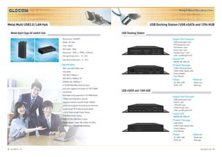 Honesty & Passion! This is Glocom’s Vision




Metal Multi USB2.0/LAN Hub                                                                                  USB Docking Station/USB eSATA and 1394 HUB

    Metal 8port Giga bit switch hub                                                   USB Docking Station
                                       Brand name : NEONET                                                                l Suport Port Function
                                       Model : GC-8GS                                                                      USB hub (A type) 2 port
                                                                                                                           PS2 Key board 1 port
                                       Color : Black
                                                                                                                           PS2 Mouse 1 port
                                       Net weight : 335g                                                                   Serial 9 pin 1 port
                                       Dimension : 169(L)    79(W)   27(H)mm                                               Parallel 25 pin 1 port
                                       Storage temperature : -10 ~ 60                                                      USB 1 port(B type) to PC

                                       Operating temperature : -5 ~ 45                                                    l Suport O/S
                                                                                                                           WIN98, ME, 2000, XP
                                      l Specification                                                                     l Product Package
                                       Wall mountable Metal case                                                           USB2.0 Docking Station
                                       Standards                                                                           USB2.0 High-Speed cable
                                                                                                                           Power Adapter
                                       IEEE 802.3 10Base-T
                                                                                                                           User Manual
                                       IEEE 802.3u 100Base-TX
                                                                                                                          l Power                 l Meterial
                                       IEEE802.3ab 1000Base-T                                                              AC 100V~240V               Metal case
                                       8 10/100/1000 Mbps Ethernet ports                                                   DC5V, 2.5A                 Wall type
                                       Each port supports full duplex 10/100/1000M
                                       connectivity
                                                                                      USB eSATA and 1394 HUB
                                       (half duplex only supported in 10/100M Mode)
                                                                                                                          l Suport Port Function
                                       16Gbps switching fabric capacity                                                    USB hub (A type) 4 port
                                       Supports maximum packet length 16Kbyte                                              eSATA 1 port
                                       jumbo frame packet forwarding and maximum                                           1394 (6P) 1 port
                                                                                                                           1394(mini 4p) 1 port
                                       packet length 9216 bytes at wired speed
                                                                                                                           USB 1 port(B type) to PC
                                       Link on Cable Length Power Saving
                                                                                                                          l Suport O/S
                                       Link Down Power Saving
                                                                                                                           WIN98, ME, 2000, XP
                                       Eight 10/100/1000 Base-T ports
                                                                                                                          l Product Package
                                       Power adapter : input 100~240Vac 50~60Hz,                                           USB eSATA
                                       output 5Vdc/ 2.0A (CE/WEEE/ROHS)                                                    USB2.0 High-Speed cable
                                                                                                                           Power Adapter
                                                                                                                           User Manual
                                                                                                                          l Power                 l Meterial
                                                                                                                           AC 100V~240V               Metal case
                                                                                                                           DC5V, 3A                   Wall type



06 l GLOCOM CO., LTD.                                                                                                                                        www.glocom.co.kr l 07
 