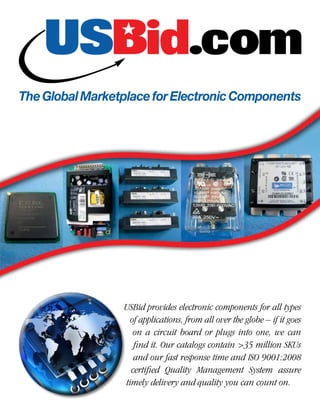 The Global Marketplace for Electronic Components




                 USBid provides electronic components for all types
                   of applications, from all over the globe – if it goes
                    on a circuit board or plugs into one, we can
                    find it. Our catalogs contain >35 million SKUs
                    and our fast response time and ISO 9001:2008
                   certified Quality Management System assure
                 timely delivery and quality you can count on.
 