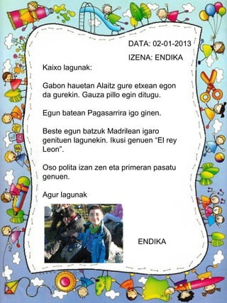 DATA: 02-01-2013
                         IZENA: ENDIKA
Kaixo lagunak:

Gabon hauetan Alaitz gure etxean egon
da gurekin. Gauza pillo egin ditugu.

Egun batean Pagasarrira igo ginen.

Beste egun batzuk Madrilean igaro
genituen lagunekin. Ikusi genuen “El rey
Leon”.

Oso polita izan zen eta primeran pasatu
genuen.

Agur lagunak




                            ENDIKA
 