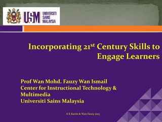 Incorporating 21st Century Skills to
Engage Learners
Prof Wan Mohd. Fauzy Wan Ismail
Center for Instructional Technology &
Multimedia
Universiti Sains Malaysia
A K Karim & Wan Fauzy 2013
 