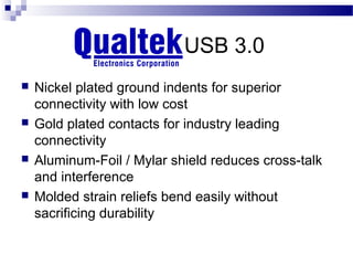 Qualtek’s USB 3.0
   Nickel plated ground indents for superior
    connectivity with low cost
   Gold plated contacts for industry leading
    connectivity
   Aluminum-Foil / Mylar shield reduces cross-talk
    and interference
   Molded strain reliefs bend easily without
    sacrificing durability
 