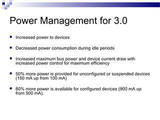Power Management for 3.0
   Increased power to devices

   Decreased power consumption during idle periods

   Increased maximum bus power and device current draw with
    increased power control for maximum efficiency

   50% more power is provided for unconfigured or suspended devices
    (150 mA up from 100 mA)

   80% more power is available for configured devices (900 mA up
    from 500 mA).
 