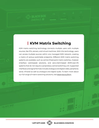 1.877.877.2269 BLACKBOX.COM/KVM
KVM matrix switching technology connects multiple users with multiple
sources, like PCs, servers, and virtual machines. With this technology, users
can access multiple sources within one managed KVM network, creating
a matrix of various switchable endpoints. Different KVM matrix switching
systems are available, such as central (fixed port) matrix switches, modular
(interface card-based) solutions, and zero-client-based (KVM-over-IP)
systems that do not require a proprietary central switching unit. Supported
interfaces and signal formats include analogue and digital video, peripheral,
serial, infrared as well as analogue and digital audio. To learn more about
our full range of matrix switching solutions, visit black-box.eu/kvm.
KVM Matrix Switching
 