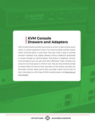 1.877.877.2269 BLACKBOX.COM/KVM
KVM console drawers provide local access to servers in data centres, server
rooms, or central equipment rooms. The rackmountable consoles reduce
clutter and save space in work areas. They also make it easy to centrally
maintain hardware and update software without additional peripherals
or access through an external laptop. They feature a keyboard, monitor,
and touchpad so you can get work done effectively. These consoles only
consume 1U of rack space in a 19-inch rack. They are also extremely simple
to access: When it’s time to work, just slide out the drawer and open the
flat-screen monitor. When you’re done, just slide it back into the rack. To
learn more about our full range of KVM console drawers, visit black-box.eu/
kvmconsoles.
KVM Console
Drawers and Adapters
 