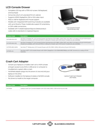 1.877.877.2269 BLACKBOX.COM/KVM
LCD Console Drawer
• Complete LCD tray with a 17/19-inch screen, full keyboard,
and touchpad.
• Consumes only 1U of a standard 19-inch cabinet.
• Supports HDMI, DisplayPort, DVI or VGA video input.
• PS/2 or USB for keyboard and mouse support.
• Models with integrated KVM switching modules are available
with up to 16 ports. These models also support IP, proprietary,
or CATx cable connections.
• Available with multiple keyboard layouts (listed product
codes refer to standard U.S. keyboard layout).
Crash Cart Adapter
• Convert your laptop to a mobile crash cart or KVM console
and gain access to any VGA or USB server or computer to
troubleshoot a system after a crash.
• Handheld adapter plugs into the server on one end and your
laptop on the other.
• Software installed on the laptop emulates a full KVM console.
• No drivers to install on the target computer.
LCD Console Drawer
(KVT417A-8UV-R2)
Product Code Description
KVT419A-8UV-R2
ServTray Complete 19” LCD Console Drawer that features VGA (1280 x 1024), PS/2, and USB. It includes an 8-port KVM Switch.
Models are available with VGA and PS/2 or USB ports. Sixteen-port KVM switch models are also available.
KVT417A-8UV-R2
ServTray Complete 17” LCD Console Drawer that features VGA (1280 x 1024), PS/2, and USB. It includes an 8-port KVM Switch.
Models are available with VGA and PS/2 or USB ports. Sixteen-port KVM switch models are also available.
KVT517A-8DV-WIDE ServView 17” Widescreen LCD Console Drawer with DVI (1920 x 1200), USB, and an 8-port KVM Switch.
KVT617A-US
ServView HD17” LCD Console Drawer with HDMI, DisplayPort, VGA (1920x1080/1080p), and USB. Connects to a variety of KVM
Switches.
Laptop Crash Cart Adapter
(KVT100A)
Product Code Description
KVT100A Laptop Crash Cart Console Adapter with VGA video (1920 x 1200 at 60 Hz) and USB
 