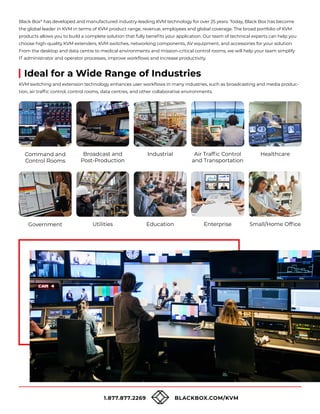 1.877.877.2269 BLACKBOX.COM/KVM
Ideal for a Wide Range of Industries
KVM switching and extension technology enhances user workflows in many industries, such as broadcasting and media produc-
tion, air traffic control, control rooms, data centres, and other collaborative environments.
Black Box®
has developed and manufactured industry-leading KVM technology for over 25 years. Today, Black Box has become
the global leader in KVM in terms of KVM product range, revenue, employees and global coverage. The broad portfolio of KVM
products allows you to build a complete solution that fully benefits your application. Our team of technical experts can help you
choose high-quality KVM extenders, KVM switches, networking components, AV equipment, and accessories for your solution.
From the desktop and data centre to medical environments and mission-critical control rooms, we will help your team simplify
IT administrator and operator processes, improve workflows and increase productivity.
Command and
Control Rooms
Government
Broadcast and
Post-Production
Utilities
Industrial
Education
Air Traffic Control
and Transportation
Enterprise
Healthcare
Small/Home Office
 