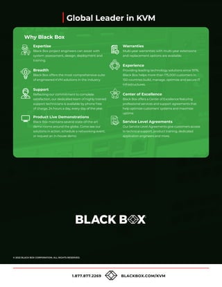 1.877.877.2269 BLACKBOX.COM/KVM
© 2022 BLACK BOX CORPORATION. ALL RIGHTS RESERVED.
Global Leader in KVM
Expertise
Black Box project engineers can assist with
system assessment, design, deployment and
training.
Breadth
Black Box offers the most comprehensive suite
of engineered KVM solutions in the industry.
Support
Reflecting our commitment to complete
satisfaction, our dedicated team of highly trained
support technicians is available by phone free
of charge, 24 hours a day, every day of the year.
Product Live Demonstrations
Black Box maintains several state-of-the-art
demo rooms around the globe. Come see our
solutions in action, schedule a networking event,
or request an in-house demo.
Warranties
Multi-year warranties with multi-year extensions
and replacement options are available.
Experience
Providing leading technology solutions since 1976,
Black Box helps more than 175,000 customers in
150 countries build, manage, optimize and secure IT
infrastructures.
Center of Excellence
Black Box offers a Center of Excellence featuring
professional services and support agreements that
help optimize customers’ systems and maximize
uptime.
Service Level Agreements
Our Service Level Agreements give customers access
to technical support, product training, dedicated
application engineers and more.
Why Black Box
 