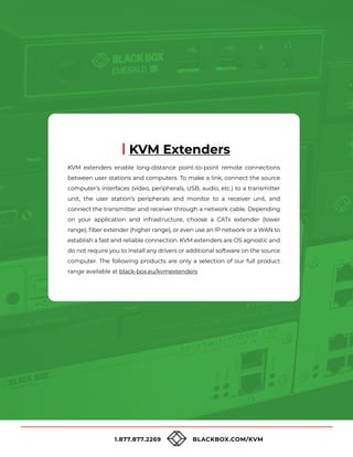 1.877.877.2269 BLACKBOX.COM/KVM
KVM extenders enable long-distance point-to-point remote connections
between user stations and computers. To make a link, connect the source
computer’s interfaces (video, peripherals, USB, audio, etc.) to a transmitter
unit, the user station’s peripherals and monitor to a receiver unit, and
connect the transmitter and receiver through a network cable. Depending
on your application and infrastructure, choose a CATx extender (lower
range), fiber extender (higher range), or even use an IP network or a WAN to
establish a fast and reliable connection. KVM extenders are OS agnostic and
do not require you to install any drivers or additional software on the source
computer. The following products are only a selection of our full product
range available at black-box.eu/kvmextenders
KVM Extenders
 