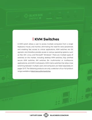 1.877.877.2269 BLACKBOX.COM/KVM
A KVM switch allows a user to access multiple computers from a single
keyboard, mouse, and monitor, eliminating the need for extra peripherals
and enabling fast access to critical applications. KVM switches are OS
agnostic and therefore provide access to various operating systems, such
as Mac OS®
, Linux, and Microsoft®
Windows®
. There are multiple types of
switches on the market, including desktop KVM switches, fully certified
secure KVM switches, KM switches (for multimonitor or multisource
applications), and KVM multiviewers. KVM matrix switches that allow cross
switching between multiple users and computers are listed separately on
pages 12-17. The following products are only a selection of our full product
range available at black-box.eu/kvmswitches.
KVM Switches
 