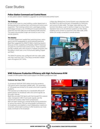 MORE INFORMATION BLACKBOX.COM/CONTROLROOMS 13
The Challenge
As part of the move to a new building, a police department in
Norway planned to overhaul their command and control room
equipment. Their existing control room used legacy analog
technology and was a mix of KVM point-to-point extensions
(VGA-PS2 and VGA-USB) and small desktop KVM switches.
This setup only provided single-user access to one or two
remote systems.
The Solution
The police department needed fast switching times, redun-
dancy, and hot swappability to avoid potential downtime.
Black Box suggested the DKM FX Matrix Switching System.
Because of their scalability and flexibility, DKM FX Switches
are great for command and control rooms. These switches
provide multiple users with access to multiple computers and
the ability to work over a mix of structured cabling (copper
and fiber).
The DKM FX solution was configured with two video walls,
one 4-by-2 and one 2-by-2. This setup connected multiple
users throughout 24/7 shifts.
A Black Box MediaCento Control System was integrated with
the DKM FX to add touchscreen compatibility for switching
and control of video walls. The larger video wall has a tile
function that allows a user to send an image to a 2-by-2 area.
Operators have a mix of extension systems on their desks,
enabling some of them to transmit to the video walls, while
others are simply connected to remote servers.
Case Studies
Police Station Command and Control Room
A new police station needed to upgrade its command and control room.
Customer Use Case: FOX
To broadcast NASCAR 2020 safely during the pandemic,
FOX sports had to rearrange multiple roles. The usual team
of 150 people was limited to 50 overall, which led to specific
problems.
FOX reached out to Black Box for a bandwidth-efficient IP-
based solution for broadcast video and control signals via
the public internet.
Black Box provided FOX Sports with the Emerald PE to extend
video, transparent USB 2.0 and audio signals over the
internet with lossless video frame compression.
With one team working at a central facility during production
of various live events, FOX can bring greater consistency to
its broadcasts and establish a more collaborative creative en-
vironment, where talent working in other locations can more
easily contribute to the broadcast.
WWE Enhances Production Efficiency with High-Performance KVM
Create a KVM system that could support the WWE’s production load.
 