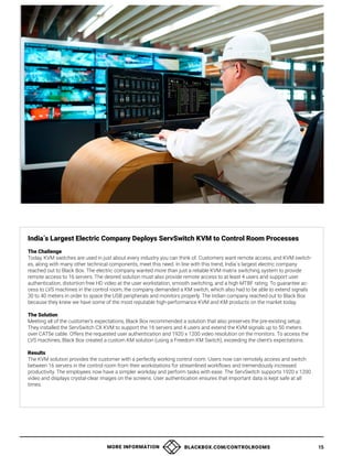 MORE INFORMATION BLACKBOX.COM/CONTROLROOMS 15
India´s Largest Electric Company Deploys ServSwitch KVM to Control Room Processes
The Challenge
Today, KVM switches are used in just about every industry you can think of. Customers want remote access, and KVM switch-
es, along with many other technical components, meet this need. In line with this trend, India´s largest electric company
reached out to Black Box. The electric company wanted more than just a reliable KVM matrix switching system to provide
remote access to 16 servers. The desired solution must also provide remote access to at least 4 users and support user
authentication, distortion-free HD video at the user workstation, smooth switching, and a high MTBF rating. To guarantee ac-
cess to LVS machines in the control room, the company demanded a KM switch, which also had to be able to extend signals
30 to 40 meters in order to space the USB peripherals and monitors properly. The Indian company reached out to Black Box
because they knew we have some of the most reputable high-performance KVM and KM products on the market today.
The Solution
Meeting all of the customer’s expectations, Black Box recommended a solution that also preserves the pre-existing setup.
They installed the ServSwitch CX KVM to support the 16 servers and 4 users and extend the KVM signals up to 50 meters
over CAT5e cable. Offers the requested user authentication and 1920 x 1200 video resolution on the monitors. To access the
LVS machines, Black Box created a custom KM solution (using a Freedom KM Switch), exceeding the client’s expectations.
Results
The KVM solution provides the customer with a perfectly working control room. Users now can remotely access and switch
between 16 servers in the control room from their workstations for streamlined workflows and tremendously increased
productivity. The employees now have a simpler workday and perform tasks with ease. The ServSwitch supports 1920 x 1200
video and displays crystal-clear images on the screens. User authentication ensures that important data is kept safe at all
times.
 