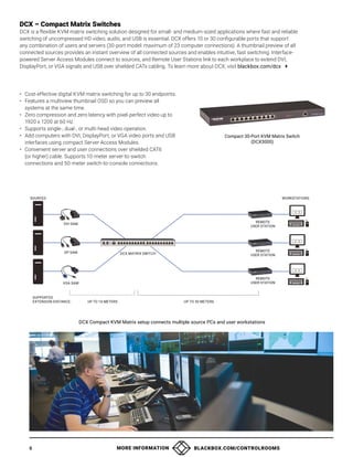 MORE INFORMATION BLACKBOX.COM/CONTROLROOMS
6
DCX – Compact Matrix Switches
DCX is a flexible KVM matrix switching solution designed for small- and medium-sized applications where fast and reliable
switching of uncompressed HD video, audio, and USB is essential. DCX offers 10 or 30 configurable ports that support
any combination of users and servers (30-port model: maximum of 23 computer connections). A thumbnail preview of all
connected sources provides an instant overview of all connected sources and enables intuitive, fast switching. Interface-
powered Server Access Modules connect to sources, and Remote User Stations link to each workplace to extend DVI,
DisplayPort, or VGA signals and USB over shielded CATx cabling. To learn more about DCX, visit blackbox.com/dcx 
• Cost-effective digital KVM matrix switching for up to 30 endpoints.
• Features a multiview thumbnail OSD so you can preview all
systems at the same time.
• Zero compression and zero latency with pixel-perfect video up to
1920 x 1200 at 60 Hz.
• Supports single-, dual-, or multi-head video operation.
• Add computers with DVI, DisplayPort, or VGA video ports and USB
interfaces using compact Server Access Modules.
• Convenient server and user connections over shielded CAT6
(or higher) cable. Supports 10-meter server-to-switch
connections and 50-meter switch-to-console connections.
Compact 30-Port KVM Matrix Switch
(DCX3000)
DCX Compact KVM Matrix setup connects multiple source PCs and user workstations
SOURCES WORKSTATIONS
DVI SAM
DP SAM
VGA SAM
SUPPORTED
EXTENSION DISTANCE:
REMOTE
USER STATION
REMOTE
USER STATION
DCX MATRIX SWITCH
UP TO 10 METERS UP TO 50 METERS
REMOTE
USER STATION
 