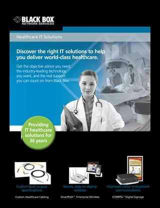 BLACK BOX
®
Discover the right IT solutions to help
you deliver world-class healthcare.
Get the objective advice you need,
the industry-leading technology
you want, and the real support
you can count on from Black Box.
Healthcare IT Solutions
iCOMPEL™
Digital Signage
SmartPath™
Enterprise Wireless
Secure, easy-to-deploy
wireless
Improved visitor and patient
communications
Providing
IT healthcare
solutions for
36 years
Custom Healthcare Cabling
Custom built to your
specifications
 