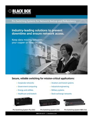 888-245-6215 | blackbox.com
Secure, reliable switching for mission-critical applications:
BLACK BOX
®
Pro Switching Systems for Network Backup and Redundancy
Industry-leading solutions to prevent
downtime and ensure network access.
Keep data moving between
your copper or fiber circuits.

»	
Corporate networks
» Government computing

» Energy and utilities
»	
Healthcare and biotech
» Aviation and transit systems
»	
Industrial engineering
»	
Military systems
» Stock exchange networks
Pro Switching System Plus (4U) Pro Switching System (2U) Pro Switching System NBS (1U)
 