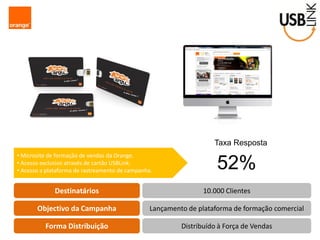 Destinatários 
Objectivo da Campanha 
Forma Distribuição 
10.000 Clientes 
Lançamento de plataforma de formação comercial 
Distribuído à Força de Vendas 
• Microsite de formação de vendas da Orange. 
• Acesso exclusivo através de cartão USBLink. 
• Acesso a plataforma de rastreamento de campanha. 
Taxa Resposta 
52%  