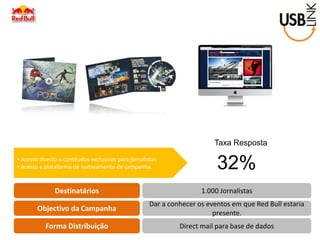 Destinatários 
Objectivo da Campanha 
Forma Distribuição 
1.000 Jornalistas 
Dar a conhecer os eventos em que Red Bull estaria presente. 
Direct mail para base de dados 
• Acesso directo a contéudos exclusivos para jornalistas 
• Acesso a plataforma de rastreamento de campanha. 
Taxa Resposta 
32%  