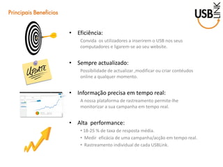 •Eficiência: 
Convida os utilizadores a inserirem o USB nos seus computadores e ligarem-se ao seu website. 
•Sempre actualizado: 
Possibilidade de actualizar ,modificar ou criar contéudos online a qualquer momento. 
•Informação precisa em tempo real: 
A nossa plataforma de rastreamento permite-lhe monitorizar a sua campanha em tempo real. 
•Alta performance: 
• 18-25 % de taxa de resposta média. 
• Medir eficácia de uma campanha/acção em tempo real. 
• Rastreamento individual de cada USBLink. 
Principais Beneficios  