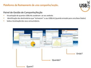 Quem? 
Quando? 
Onde? 
Plataforma de Rastreamento de uma campanha/acção. 
Painel de Gestão de Campanha/Acção 
Visualização de quantos USBLinks acederam ao seu website. 
 Identificação dos destinatários que “activaram” o seu USBLink (quando enviado para uma Base Dados) 
Saiba a localização dos seus consumidores.  