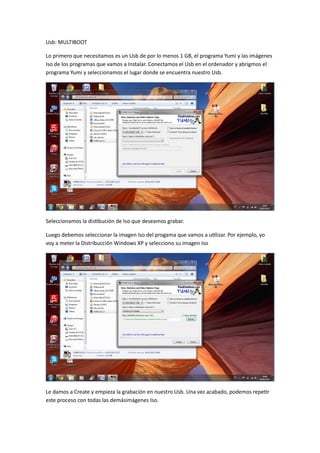 Usb: MULTIBOOT
Lo primero que necesitamos es un Usb de por lo menos 1 GB, el programa Yumi y las imágenes
Iso de los programas que vamos a Instalar. Conectamos el Usb en el ordenador y abrigmos el
programa Yumi y seleccionamos el lugar donde se encuentra nuestro Usb.
Seleccionamos la distibución de Iso que deseamos grabar.
Luego debemos seleccionar la imagen Iso del progama que vamos a utilizar. Por ejemplo, yo
voy a meter la Distribucción Windows XP y selecciono su imagen Iso
Le damos a Create y empieza la grabación en nuestro Usb. Una vez acabado, podemos repetir
este proceso con todas las demásimágenes Iso.
 