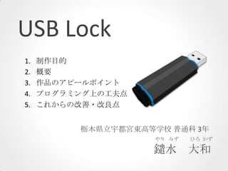 USB Lock
1.   制作目的
2.   概要
3.   作品のアピールポイント
4.   プログラミング上の工夫点
5.   これからの改善・改良点
 